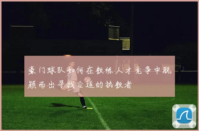 豪门球队如何在教练人才竞争中脱颖而出寻找合适的执教者