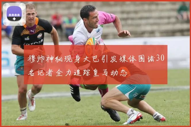 穆帅神秘现身大巴引发媒体围堵30名记者全力追踪皇马动态