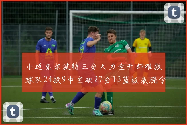 小迈克尔波特三分火力全开却难救球队24投9中空砍27分13篮板表现令人唏嘘