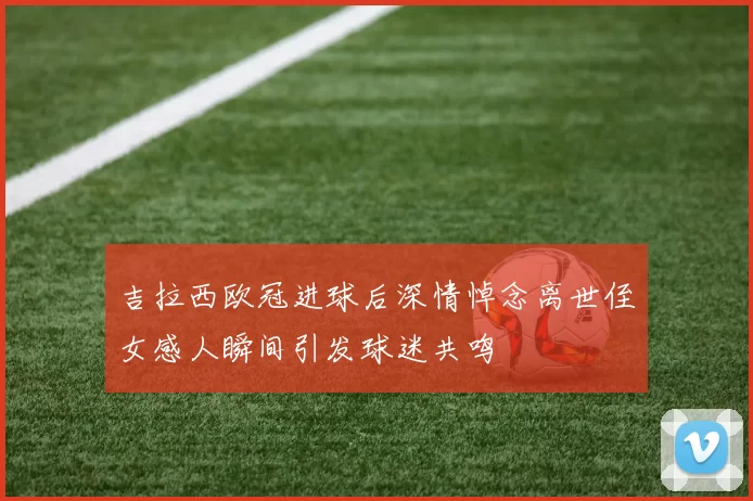 吉拉西欧冠进球后深情悼念离世侄女感人瞬间引发球迷共鸣