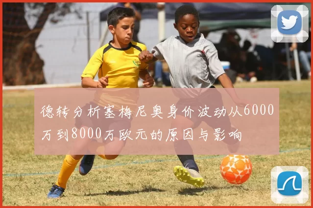德转分析塞梅尼奥身价波动从6000万到8000万欧元的原因与影响