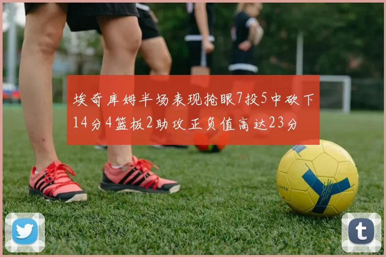 埃奇库姆半场表现抢眼7投5中砍下14分4篮板2助攻正负值高达23分