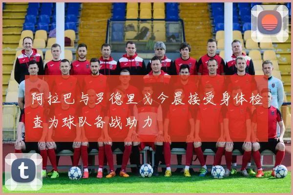 阿拉巴与罗德里戈今晨接受身体检查为球队备战助力