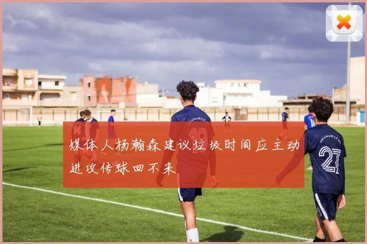 媒体人杨瀚森建议垃圾时间应主动进攻传球回不来
