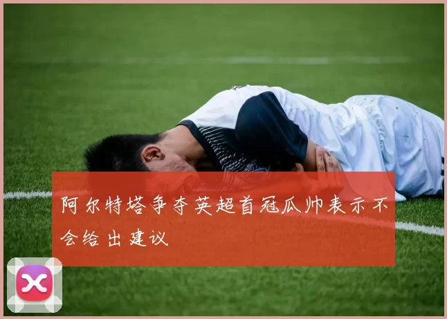 阿尔特塔争夺英超首冠瓜帅表示不会给出建议