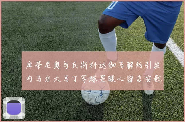 库蒂尼奥与瓦斯科达伽马解约引发内马尔大马丁等球星暖心留言安慰