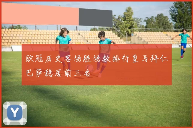 欧冠历史客场胜场数排行皇马拜仁巴萨稳居前三名