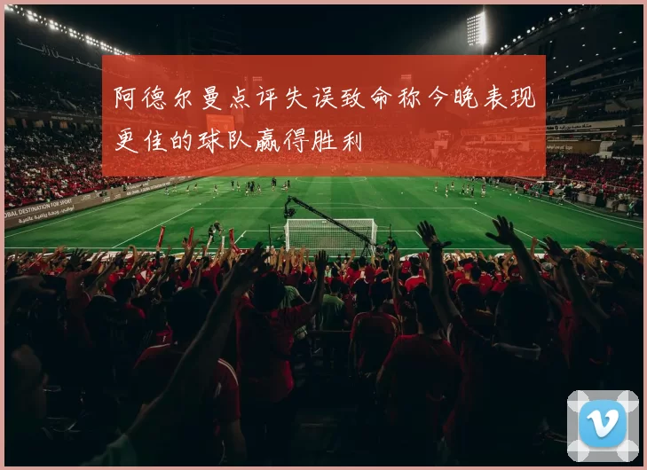 阿德尔曼点评失误致命称今晚表现更佳的球队赢得胜利