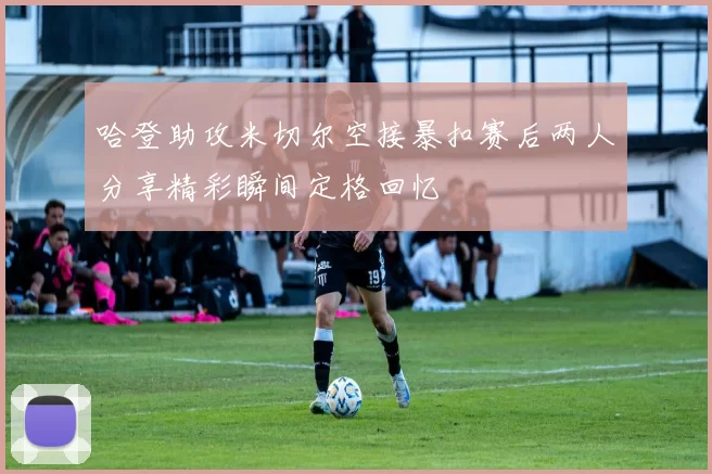 哈登助攻米切尔空接暴扣赛后两人分享精彩瞬间定格回忆