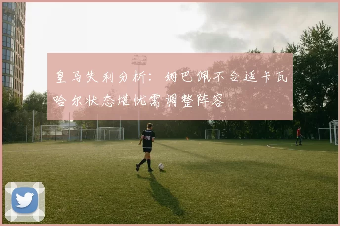 皇马失利分析：姆巴佩不合适卡瓦哈尔状态堪忧需调整阵容