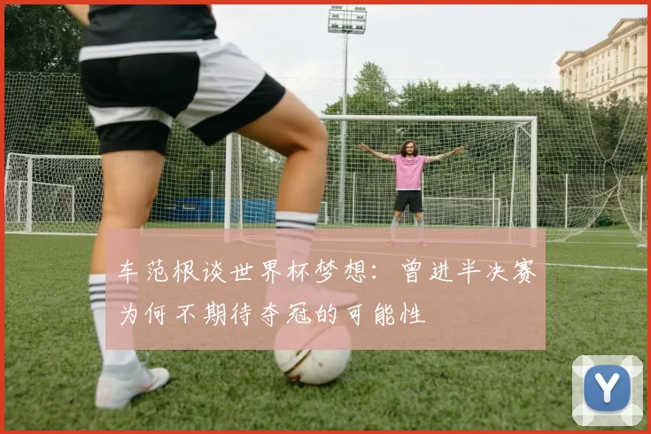车范根谈世界杯梦想：曾进半决赛为何不期待夺冠的可能性
