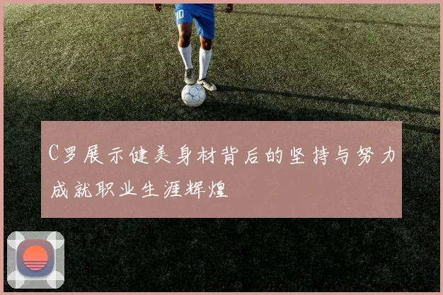 C罗展示健美身材背后的坚持与努力成就职业生涯辉煌