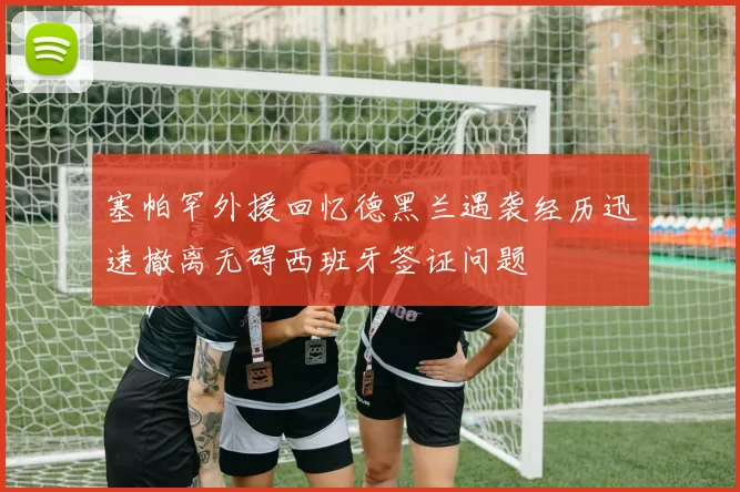 塞帕罕外援回忆德黑兰遇袭经历迅速撤离无碍西班牙签证问题