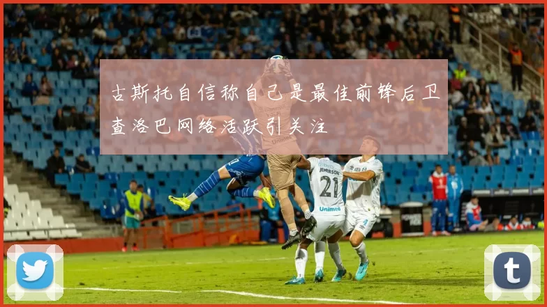 古斯托自信称自己是最佳前锋后卫查洛巴网络活跃引关注