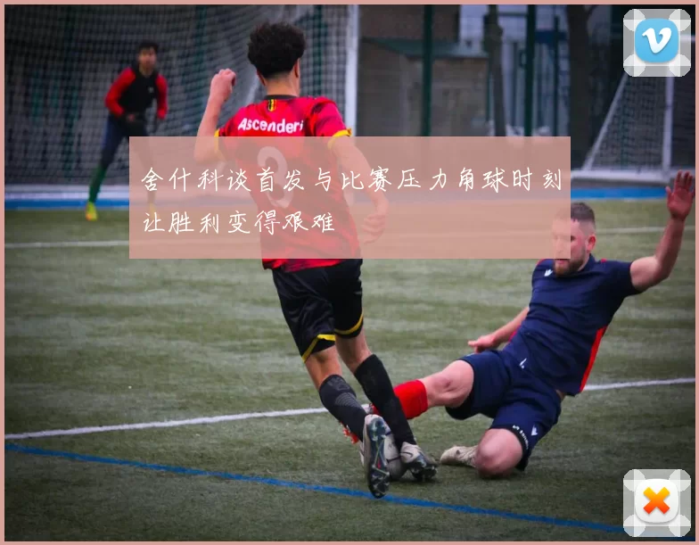 舍什科谈首发与比赛压力角球时刻让胜利变得艰难