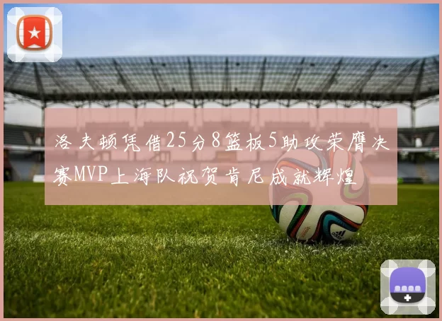 洛夫顿凭借25分8篮板5助攻荣膺决赛MVP上海队祝贺肯尼成就辉煌