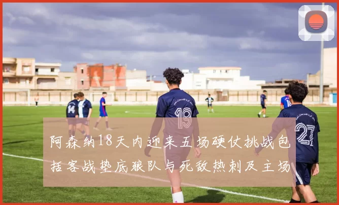 阿森纳18天内迎来五场硬仗挑战包括客战垫底狼队与死敌热刺及主场对阵车子