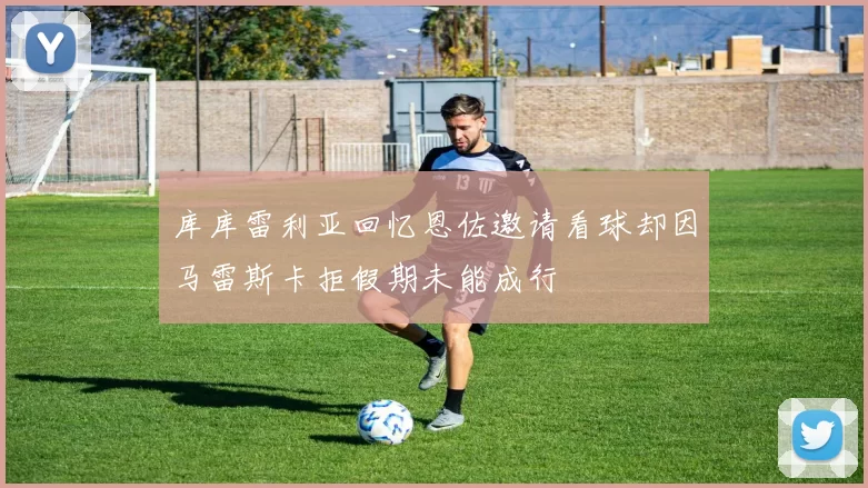 库库雷利亚回忆恩佐邀请看球却因马雷斯卡拒假期未能成行