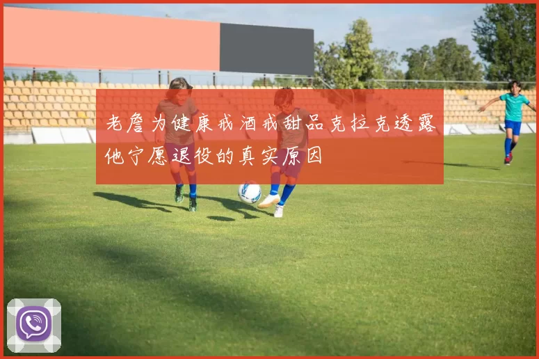 老詹为健康戒酒戒甜品克拉克透露他宁愿退役的真实原因