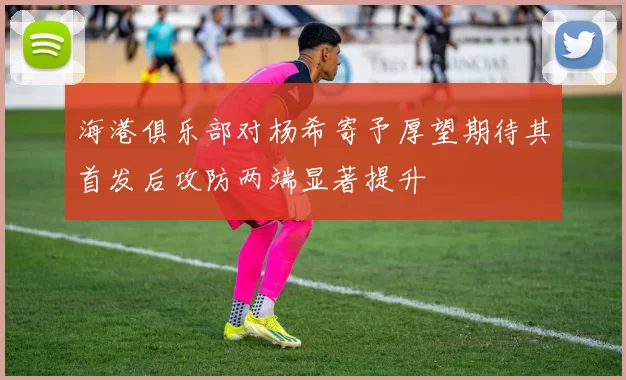 海港俱乐部对杨希寄予厚望期待其首发后攻防两端显著提升